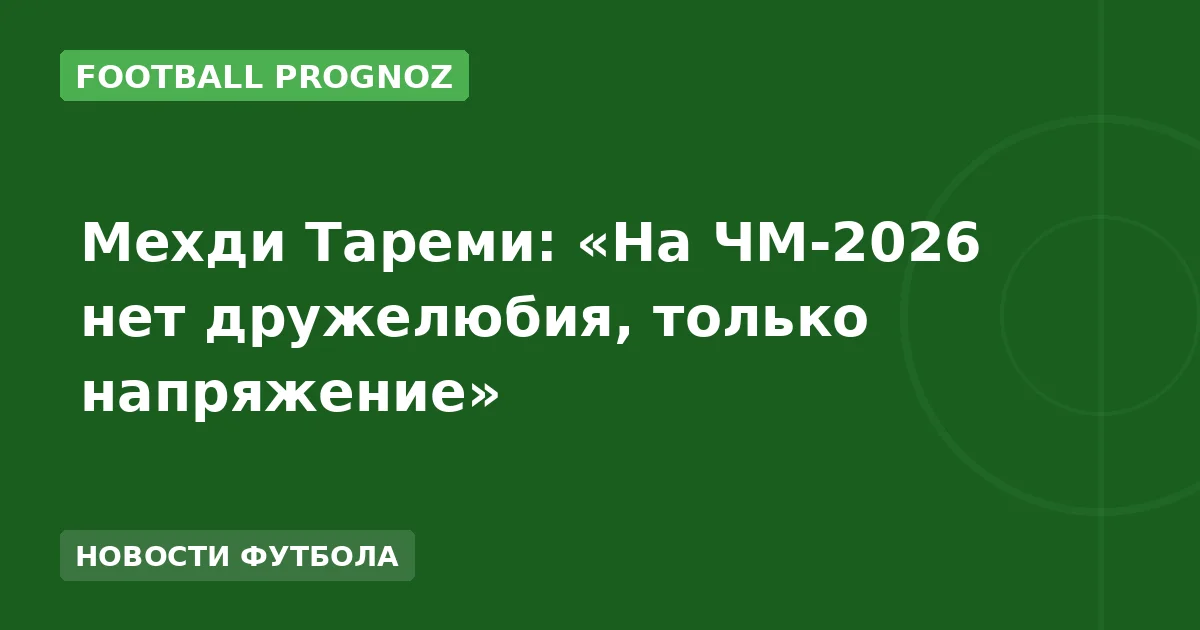 Мехди Тареми: «На ЧМ-2026 нет дружелюбия, только напряжение»