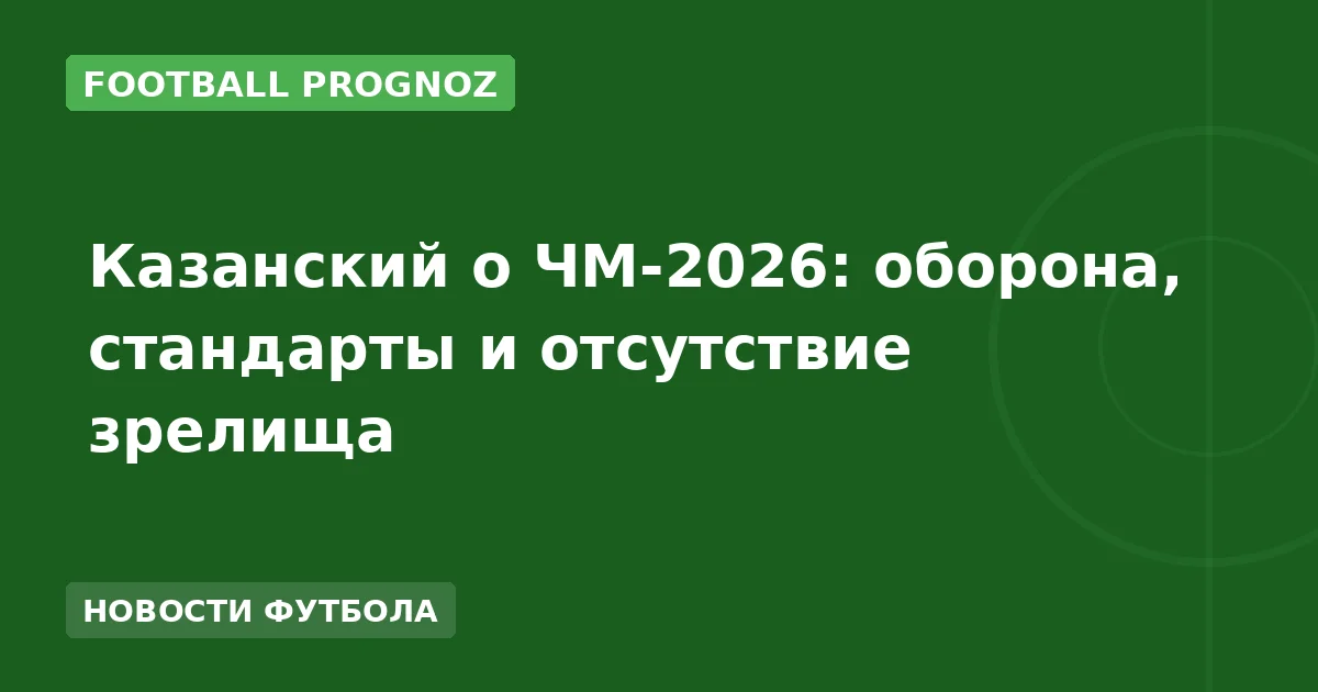 Казанский о ЧМ-2026: оборона, стандарты и отсутствие зрелища